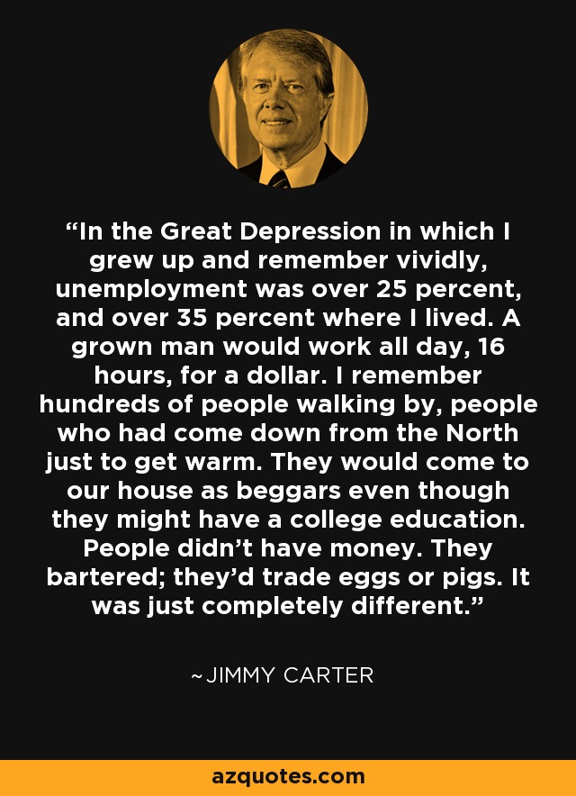 In the Great Depression in which I grew up and remember vividly, unemployment was over 25 percent, and over 35 percent where I lived. A grown man would work all day, 16 hours, for a dollar. I remember hundreds of people walking by, people who had come down from the North just to get warm. They would come to our house as beggars even though they might have a college education. People didn't have money. They bartered; they'd trade eggs or pigs. It was just completely different. - Jimmy Carter
