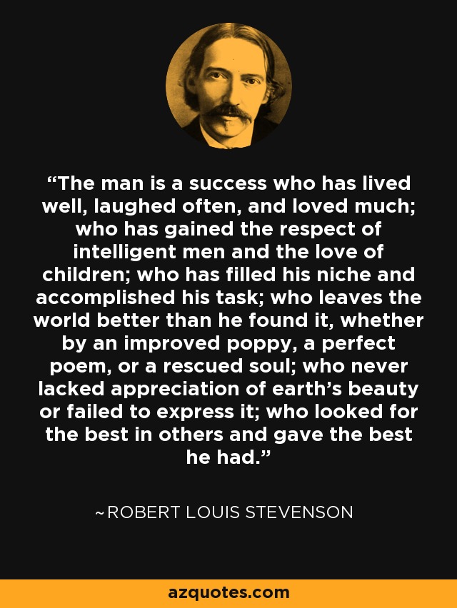 The man is a success who has lived well, laughed often, and loved much; who has gained the respect of intelligent men and the love of children; who has filled his niche and accomplished his task; who leaves the world better than he found it, whether by an improved poppy, a perfect poem, or a rescued soul; who never lacked appreciation of earth's beauty or failed to express it; who looked for the best in others and gave the best he had. - Robert Louis Stevenson