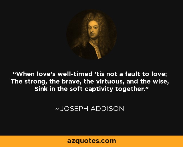 When love's well-timed 'tis not a fault to love; The strong, the brave, the virtuous, and the wise, Sink in the soft captivity together. - Joseph Addison