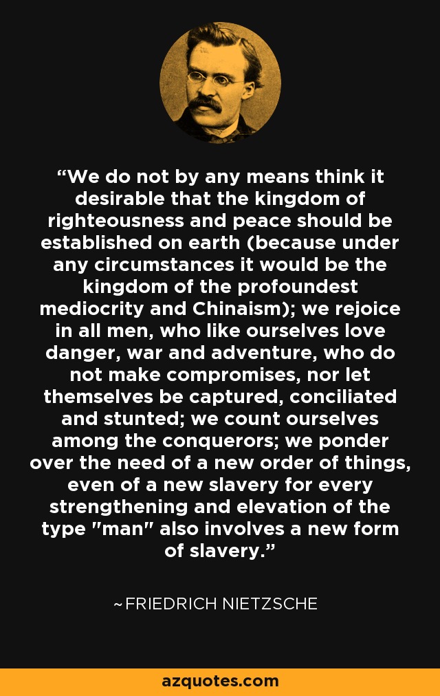We do not by any means think it desirable that the kingdom of righteousness and peace should be established on earth (because under any circumstances it would be the kingdom of the profoundest mediocrity and Chinaism); we rejoice in all men, who like ourselves love danger, war and adventure, who do not make compromises, nor let themselves be captured, conciliated and stunted; we count ourselves among the conquerors; we ponder over the need of a new order of things, even of a new slavery for every strengthening and elevation of the type 