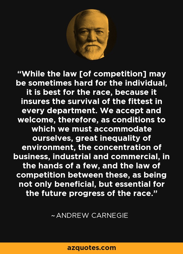 While the law [of competition] may be sometimes hard for the individual, it is best for the race, because it insures the survival of the fittest in every department. We accept and welcome, therefore, as conditions to which we must accommodate ourselves, great inequality of environment, the concentration of business, industrial and commercial, in the hands of a few, and the law of competition between these, as being not only beneficial, but essential for the future progress of the race. - Andrew Carnegie