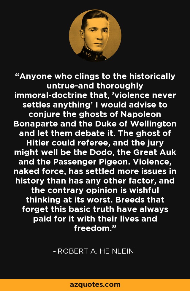 Anyone who clings to the historically untrue-and thoroughly immoral-doctrine that, 'violence never settles anything' I would advise to conjure the ghosts of Napoleon Bonaparte and the Duke of Wellington and let them debate it. The ghost of Hitler could referee, and the jury might well be the Dodo, the Great Auk and the Passenger Pigeon. Violence, naked force, has settled more issues in history than has any other factor, and the contrary opinion is wishful thinking at its worst. Breeds that forget this basic truth have always paid for it with their lives and freedom. - Robert A. Heinlein