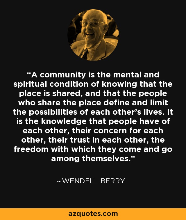 A community is the mental and spiritual condition of knowing that the place is shared, and that the people who share the place define and limit the possibilities of each other's lives. It is the knowledge that people have of each other, their concern for each other, their trust in each other, the freedom with which they come and go among themselves. - Wendell Berry