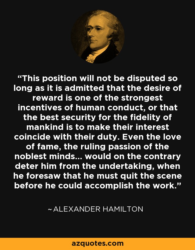 This position will not be disputed so long as it is admitted that the desire of reward is one of the strongest incentives of human conduct, or that the best security for the fidelity of mankind is to make their interest coincide with their duty. Even the love of fame, the ruling passion of the noblest minds... would on the contrary deter him from the undertaking, when he foresaw that he must quit the scene before he could accomplish the work. - Alexander Hamilton