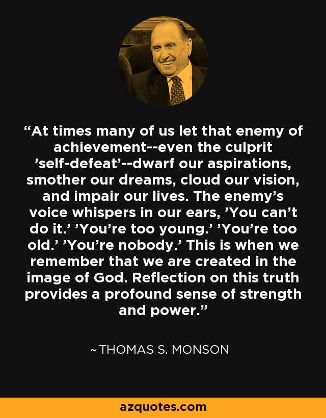 At times many of us let that enemy of achievement--even the culprit 'self-defeat'--dwarf our aspirations, smother our dreams, cloud our vision, and impair our lives. The enemy's voice whispers in our ears, 'You can't do it.' 'You're too young.' 'You're too old.' 'You're nobody.' This is when we remember that we are created in the image of God. Reflection on this truth provides a profound sense of strength and power. - Thomas S. Monson