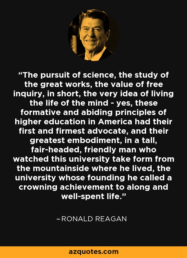 The pursuit of science, the study of the great works, the value of free inquiry, in short, the very idea of living the life of the mind - yes, these formative and abiding principles of higher education in America had their first and firmest advocate, and their greatest embodiment, in a tall, fair-headed, friendly man who watched this university take form from the mountainside where he lived, the university whose founding he called a crowning achievement to along and well-spent life. - Ronald Reagan