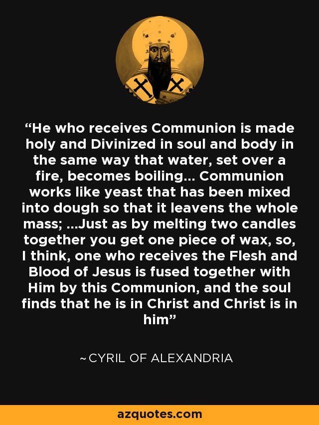 He who receives Communion is made holy and Divinized in soul and body in the same way that water, set over a fire, becomes boiling... Communion works like yeast that has been mixed into dough so that it leavens the whole mass; ...Just as by melting two candles together you get one piece of wax, so, I think, one who receives the Flesh and Blood of Jesus is fused together with Him by this Communion, and the soul finds that he is in Christ and Christ is in him - Cyril of Alexandria