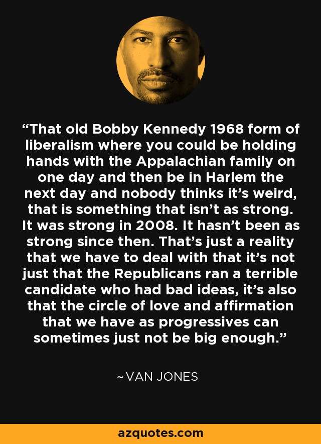 That old Bobby Kennedy 1968 form of liberalism where you could be holding hands with the Appalachian family on one day and then be in Harlem the next day and nobody thinks it's weird, that is something that isn't as strong. It was strong in 2008. It hasn't been as strong since then. That's just a reality that we have to deal with that it's not just that the Republicans ran a terrible candidate who had bad ideas, it's also that the circle of love and affirmation that we have as progressives can sometimes just not be big enough. - Van Jones