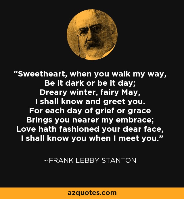 Sweetheart, when you walk my way, Be it dark or be it day; Dreary winter, fairy May, I shall know and greet you. For each day of grief or grace Brings you nearer my embrace; Love hath fashioned your dear face, I shall know you when I meet you. - Frank Lebby Stanton