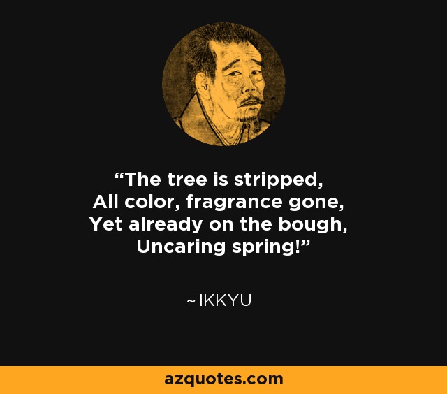 The tree is stripped, All color, fragrance gone, Yet already on the bough, Uncaring spring! - Ikkyu