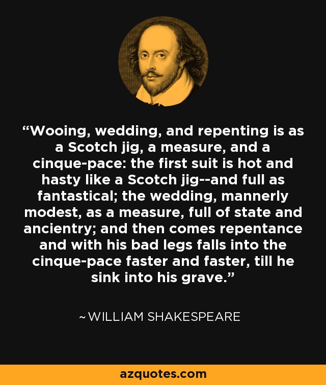 Wooing, wedding, and repenting is as a Scotch jig, a measure, and a cinque-pace: the first suit is hot and hasty like a Scotch jig--and full as fantastical; the wedding, mannerly modest, as a measure, full of state and ancientry; and then comes repentance and with his bad legs falls into the cinque-pace faster and faster, till he sink into his grave. - William Shakespeare