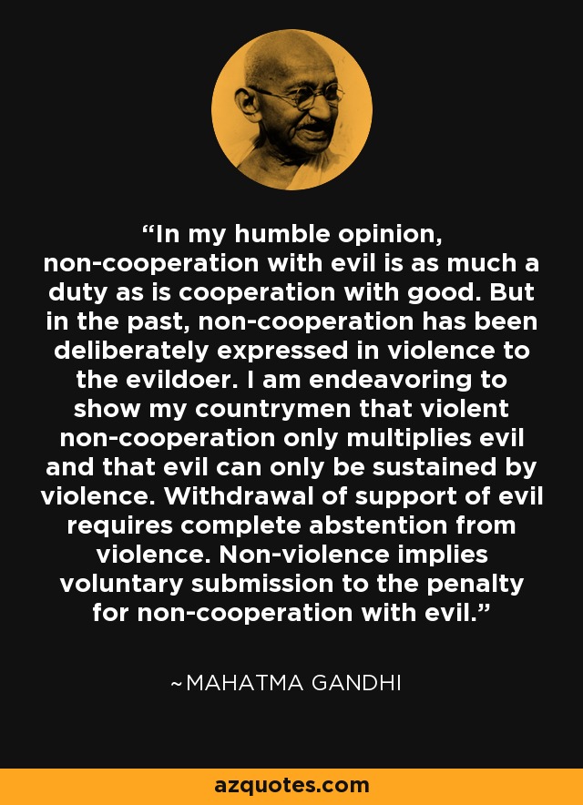 In my humble opinion, non-cooperation with evil is as much a duty as is cooperation with good. But in the past, non-cooperation has been deliberately expressed in violence to the evildoer. I am endeavoring to show my countrymen that violent non-cooperation only multiplies evil and that evil can only be sustained by violence. Withdrawal of support of evil requires complete abstention from violence. Non-violence implies voluntary submission to the penalty for non-cooperation with evil. - Mahatma Gandhi