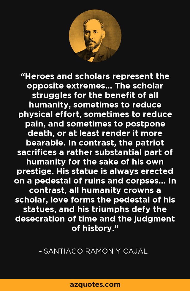 Heroes and scholars represent the opposite extremes... The scholar struggles for the benefit of all humanity, sometimes to reduce physical effort, sometimes to reduce pain, and sometimes to postpone death, or at least render it more bearable. In contrast, the patriot sacrifices a rather substantial part of humanity for the sake of his own prestige. His statue is always erected on a pedestal of ruins and corpses... In contrast, all humanity crowns a scholar, love forms the pedestal of his statues, and his triumphs defy the desecration of time and the judgment of history. - Santiago Ramon y Cajal