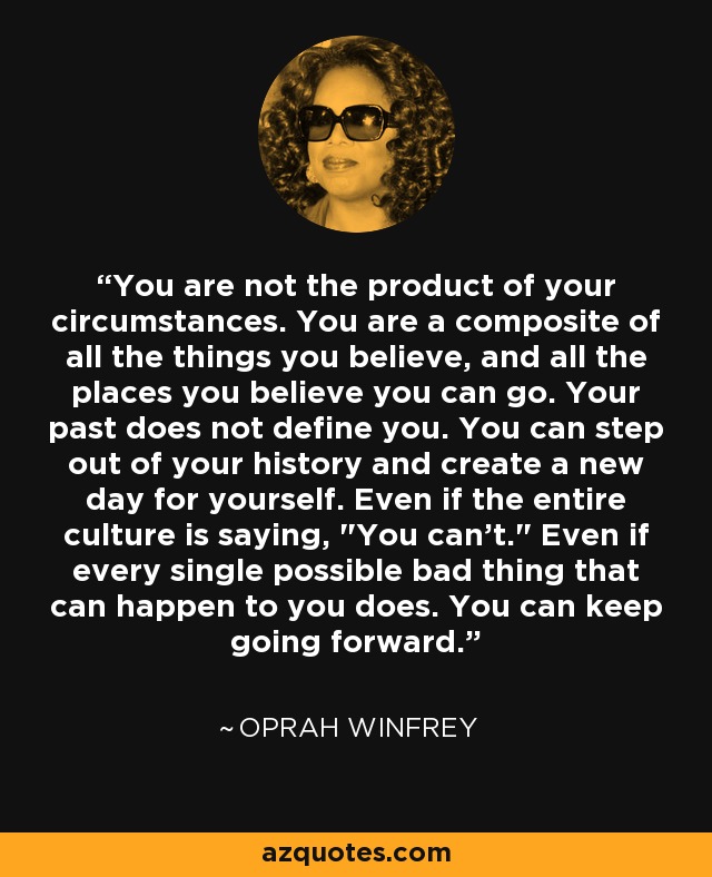 You are not the product of your circumstances. You are a composite of all the things you believe, and all the places you believe you can go. Your past does not define you. You can step out of your history and create a new day for yourself. Even if the entire culture is saying, 
