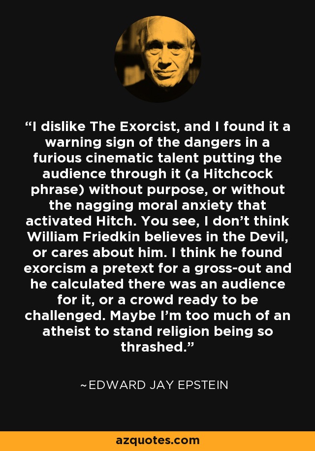 I dislike The Exorcist, and I found it a warning sign of the dangers in a furious cinematic talent putting the audience through it (a Hitchcock phrase) without purpose, or without the nagging moral anxiety that activated Hitch. You see, I don't think William Friedkin believes in the Devil, or cares about him. I think he found exorcism a pretext for a gross-out and he calculated there was an audience for it, or a crowd ready to be challenged. Maybe I'm too much of an atheist to stand religion being so thrashed. - Edward Jay Epstein