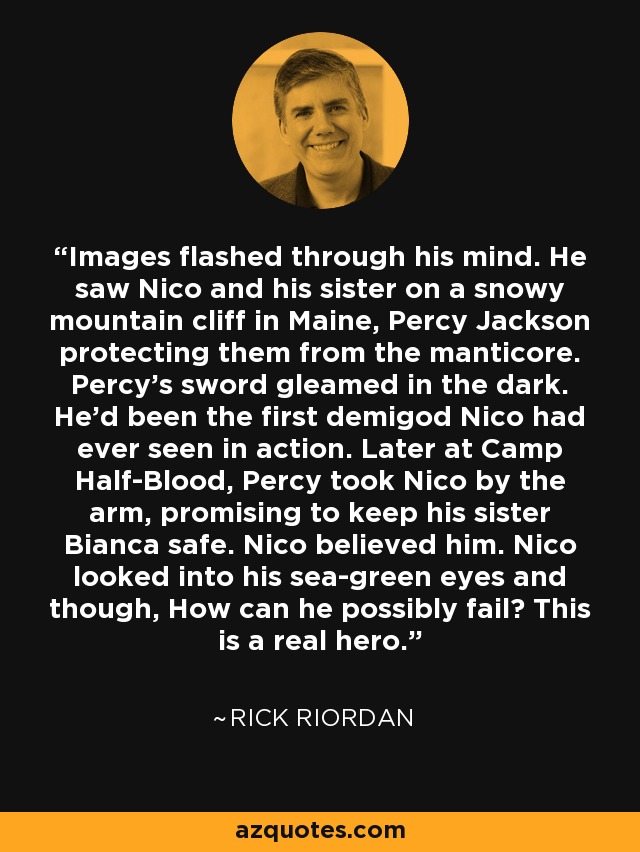 Images flashed through his mind. He saw Nico and his sister on a snowy mountain cliff in Maine, Percy Jackson protecting them from the manticore. Percy's sword gleamed in the dark. He'd been the first demigod Nico had ever seen in action. Later at Camp Half-Blood, Percy took Nico by the arm, promising to keep his sister Bianca safe. Nico believed him. Nico looked into his sea-green eyes and though, How can he possibly fail? This is a real hero. - Rick Riordan