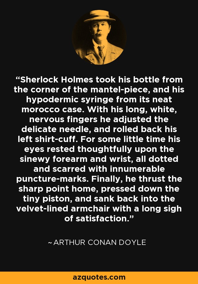 Sherlock Holmes took his bottle from the corner of the mantel-piece, and his hypodermic syringe from its neat morocco case. With his long, white, nervous fingers he adjusted the delicate needle, and rolled back his left shirt-cuff. For some little time his eyes rested thoughtfully upon the sinewy forearm and wrist, all dotted and scarred with innumerable puncture-marks. Finally, he thrust the sharp point home, pressed down the tiny piston, and sank back into the velvet-lined armchair with a long sigh of satisfaction. - Arthur Conan Doyle