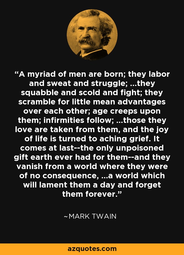 A myriad of men are born; they labor and sweat and struggle; ...they squabble and scold and fight; they scramble for little mean advantages over each other; age creeps upon them; infirmities follow; ...those they love are taken from them, and the joy of life is turned to aching grief. It comes at last--the only unpoisoned gift earth ever had for them--and they vanish from a world where they were of no consequence, ...a world which will lament them a day and forget them forever. - Mark Twain