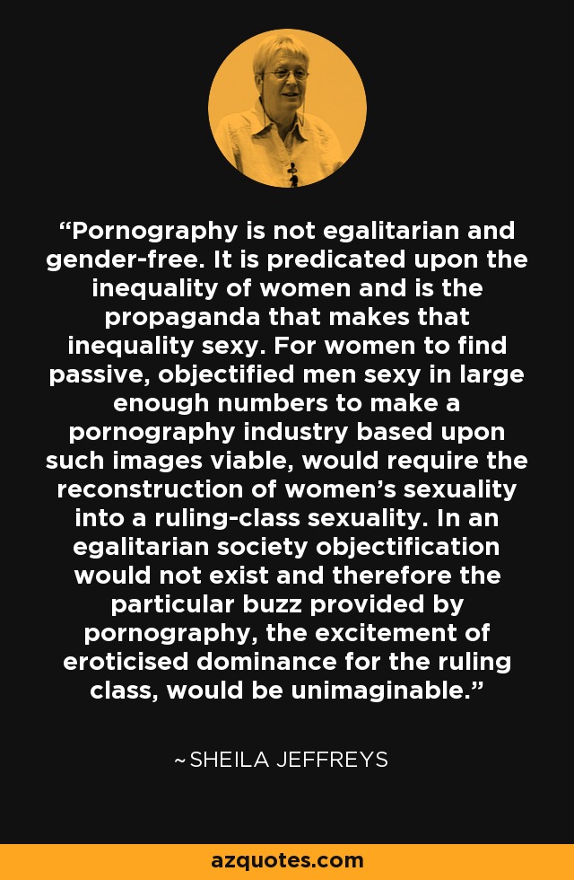 Pornography is not egalitarian and gender-free. It is predicated upon the inequality of women and is the propaganda that makes that inequality sexy. For women to find passive, objectified men sexy in large enough numbers to make a pornography industry based upon such images viable, would require the reconstruction of women's sexuality into a ruling-class sexuality. In an egalitarian society objectification would not exist and therefore the particular buzz provided by pornography, the excitement of eroticised dominance for the ruling class, would be unimaginable. - Sheila Jeffreys