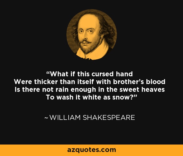 What if this cursed hand Were thicker than itself with brother's blood Is there not rain enough in the sweet heaves To wash it white as snow? - William Shakespeare