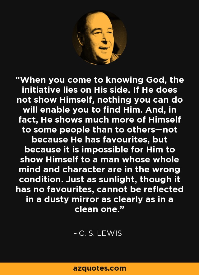 When you come to knowing God, the initiative lies on His side. If He does not show Himself, nothing you can do will enable you to find Him. And, in fact, He shows much more of Himself to some people than to others—not because He has favourites, but because it is impossible for Him to show Himself to a man whose whole mind and character are in the wrong condition. Just as sunlight, though it has no favourites, cannot be reflected in a dusty mirror as clearly as in a clean one. - C. S. Lewis