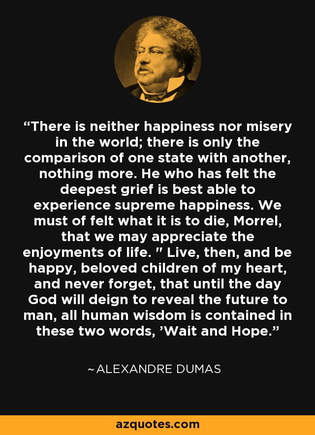 There is neither happiness nor misery in the world; there is only the comparison of one state with another, nothing more. He who has felt the deepest grief is best able to experience supreme happiness. We must of felt what it is to die, Morrel, that we may appreciate the enjoyments of life. 