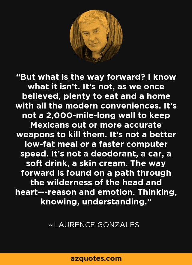 But what is the way forward? I know what it isn't. It's not, as we once believed, plenty to eat and a home with all the modern conveniences. It's not a 2,000-mile-long wall to keep Mexicans out or more accurate weapons to kill them. It's not a better low-fat meal or a faster computer speed. It's not a deodorant, a car, a soft drink, a skin cream. The way forward is found on a path through the wilderness of the head and heart---reason and emotion. Thinking, knowing, understanding. - Laurence Gonzales