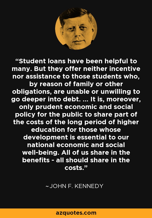 Student loans have been helpful to many. But they offer neither incentive nor assistance to those students who, by reason of family or other obligations, are unable or unwilling to go deeper into debt. ... It is, moreover, only prudent economic and social policy for the public to share part of the costs of the long period of higher education for those whose development is essential to our national economic and social well-being. All of us share in the benefits - all should share in the costs. - John F. Kennedy