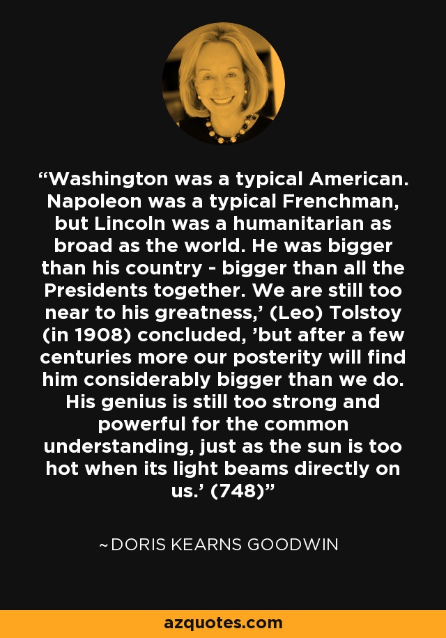 Washington was a typical American. Napoleon was a typical Frenchman, but Lincoln was a humanitarian as broad as the world. He was bigger than his country - bigger than all the Presidents together. We are still too near to his greatness,' (Leo) Tolstoy (in 1908) concluded, 'but after a few centuries more our posterity will find him considerably bigger than we do. His genius is still too strong and powerful for the common understanding, just as the sun is too hot when its light beams directly on us.' (748) - Doris Kearns Goodwin
