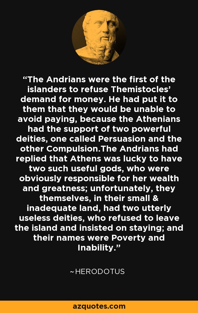 The Andrians were the first of the islanders to refuse Themistocles' demand for money. He had put it to them that they would be unable to avoid paying, because the Athenians had the support of two powerful deities, one called Persuasion and the other Compulsion.The Andrians had replied that Athens was lucky to have two such useful gods, who were obviously responsible for her wealth and greatness; unfortunately, they themselves, in their small & inadequate land, had two utterly useless deities, who refused to leave the island and insisted on staying; and their names were Poverty and Inability. - Herodotus