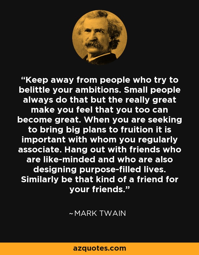 Keep away from people who try to belittle your ambitions. Small people always do that but the really great make you feel that you too can become great. When you are seeking to bring big plans to fruition it is important with whom you regularly associate. Hang out with friends who are like-minded and who are also designing purpose-filled lives. Similarly be that kind of a friend for your friends. - Mark Twain