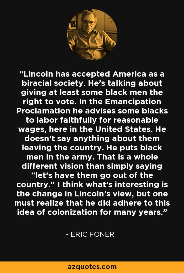 Lincoln ha aceptado a América como una sociedad birracial. Habla de conceder al menos a algunos negros el derecho al voto. En la Proclamación de Emancipación aconseja a algunos negros que trabajen fielmente por un salario razonable, aquí en Estados Unidos. No dice nada de que abandonen el país. Pone a los negros en el ejército. Esa es una visión totalmente diferente a simplemente decir 