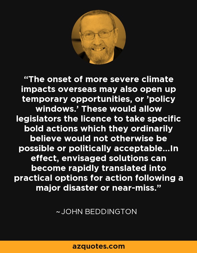 The onset of more severe climate impacts overseas may also open up temporary opportunities, or 'policy windows.' These would allow legislators the licence to take specific bold actions which they ordinarily believe would not otherwise be possible or politically acceptable...In effect, envisaged solutions can become rapidly translated into practical options for action following a major disaster or near-miss. - John Beddington