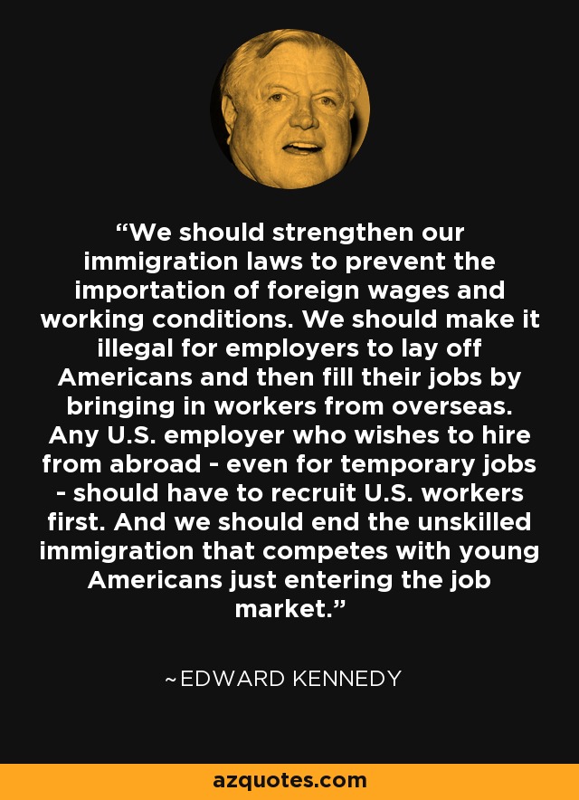 We should strengthen our immigration laws to prevent the importation of foreign wages and working conditions. We should make it illegal for employers to lay off Americans and then fill their jobs by bringing in workers from overseas. Any U.S. employer who wishes to hire from abroad - even for temporary jobs - should have to recruit U.S. workers first. And we should end the unskilled immigration that competes with young Americans just entering the job market. - Edward Kennedy