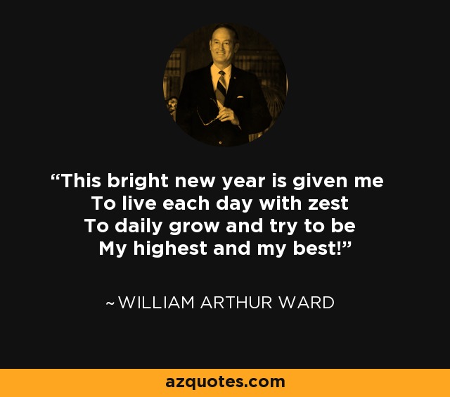 This bright new year is given me To live each day with zest To daily grow and try to be My highest and my best! - William Arthur Ward