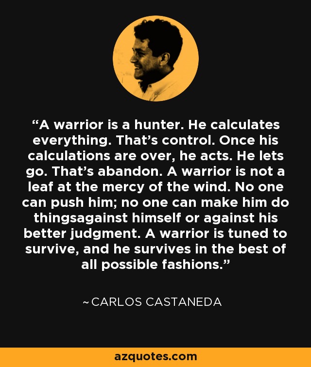 A warrior is a hunter. He calculates everything. That's control. Once his calculations are over, he acts. He lets go. That's abandon. A warrior is not a leaf at the mercy of the wind. No one can push him; no one can make him do thingsagainst himself or against his better judgment. A warrior is tuned to survive, and he survives in the best of all possible fashions. - Carlos Castaneda