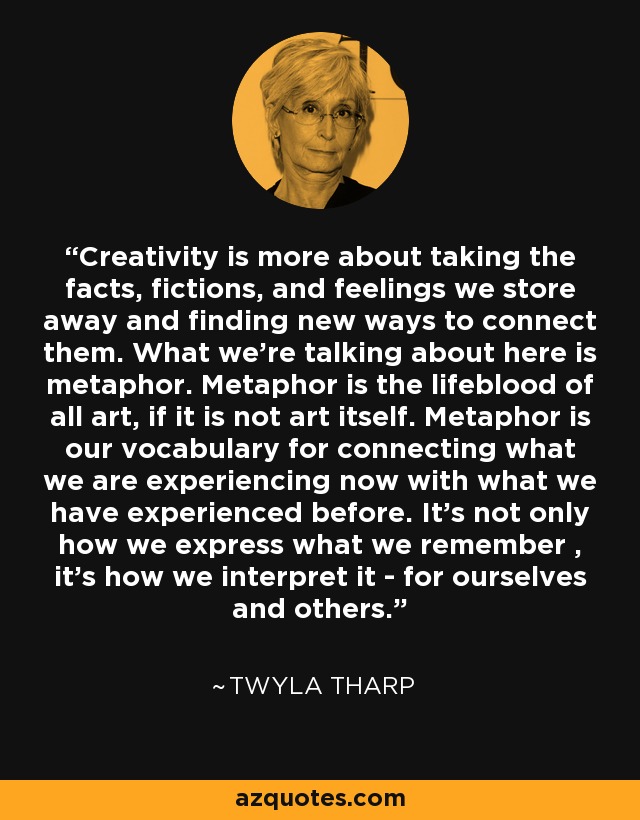 Creativity is more about taking the facts, fictions, and feelings we store away and finding new ways to connect them. What we're talking about here is metaphor. Metaphor is the lifeblood of all art, if it is not art itself. Metaphor is our vocabulary for connecting what we are experiencing now with what we have experienced before. It's not only how we express what we remember , it's how we interpret it - for ourselves and others. - Twyla Tharp