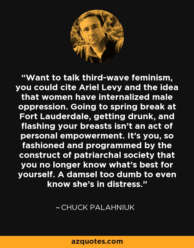 Want to talk third-wave feminism, you could cite Ariel Levy and the idea that women have internalized male oppression. Going to spring break at Fort Lauderdale, getting drunk, and flashing your breasts isn't an act of personal empowerment. It's you, so fashioned and programmed by the construct of patriarchal society that you no longer know what's best for yourself. A damsel too dumb to even know she's in distress. - Chuck Palahniuk