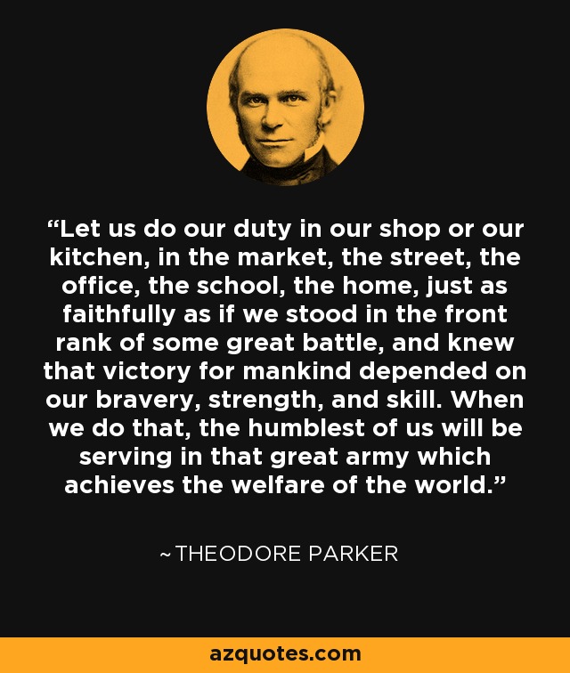 Let us do our duty in our shop or our kitchen, in the market, the street, the office, the school, the home, just as faithfully as if we stood in the front rank of some great battle, and knew that victory for mankind depended on our bravery, strength, and skill. When we do that, the humblest of us will be serving in that great army which achieves the welfare of the world. - Theodore Parker