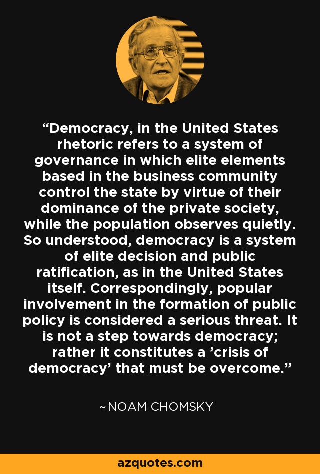 Democracy, in the United States rhetoric refers to a system of governance in which elite elements based in the business community control the state by virtue of their dominance of the private society, while the population observes quietly. So understood, democracy is a system of elite decision and public ratification, as in the United States itself. Correspondingly, popular involvement in the formation of public policy is considered a serious threat. It is not a step towards democracy; rather it constitutes a 'crisis of democracy' that must be overcome. - Noam Chomsky