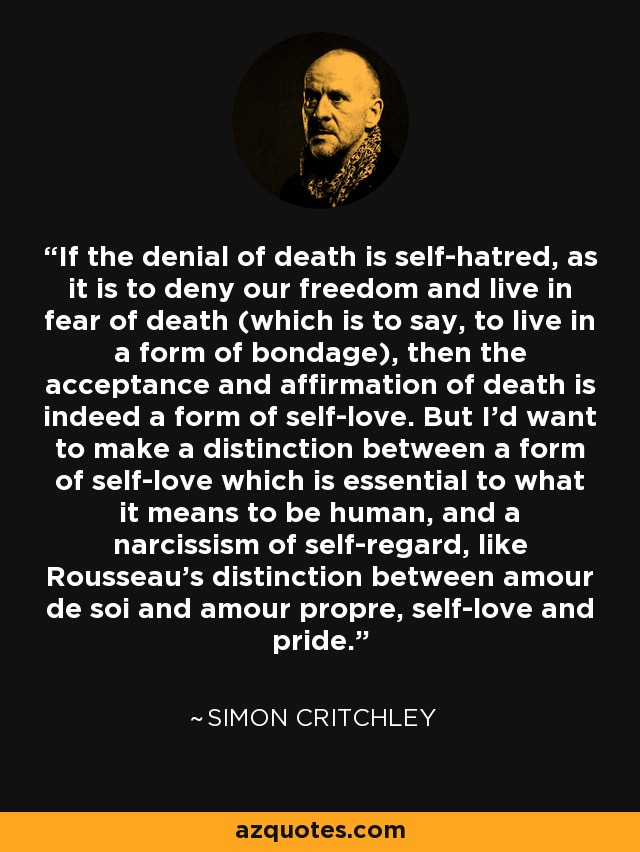 If the denial of death is self-hatred, as it is to deny our freedom and live in fear of death (which is to say, to live in a form of bondage), then the acceptance and affirmation of death is indeed a form of self-love. But I'd want to make a distinction between a form of self-love which is essential to what it means to be human, and a narcissism of self-regard, like Rousseau's distinction between amour de soi and amour propre, self-love and pride. - Simon Critchley