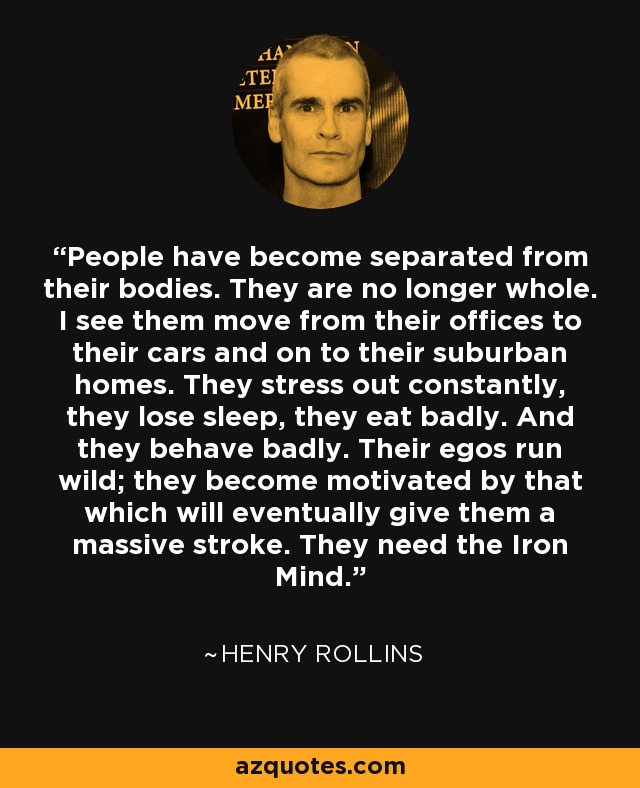 People have become separated from their bodies. They are no longer whole. I see them move from their offices to their cars and on to their suburban homes. They stress out constantly, they lose sleep, they eat badly. And they behave badly. Their egos run wild; they become motivated by that which will eventually give them a massive stroke. They need the Iron Mind. - Henry Rollins