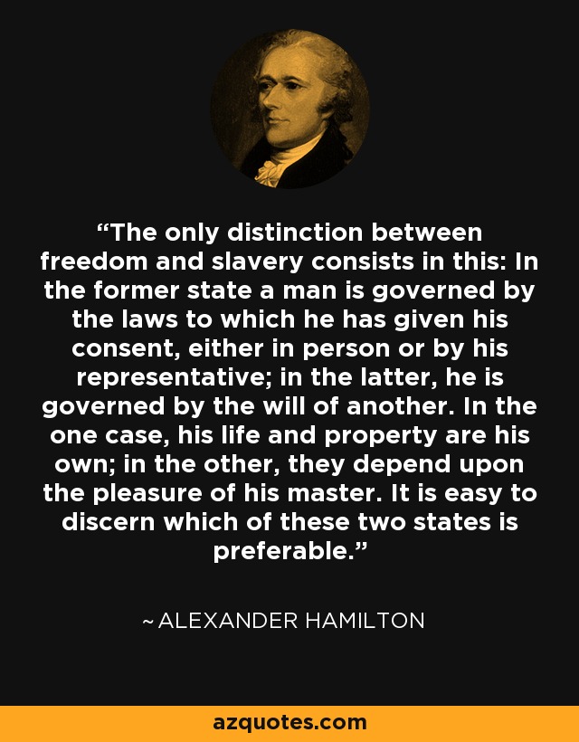 The only distinction between freedom and slavery consists in this: In the former state a man is governed by the laws to which he has given his consent, either in person or by his representative; in the latter, he is governed by the will of another. In the one case, his life and property are his own; in the other, they depend upon the pleasure of his master. It is easy to discern which of these two states is preferable. - Alexander Hamilton
