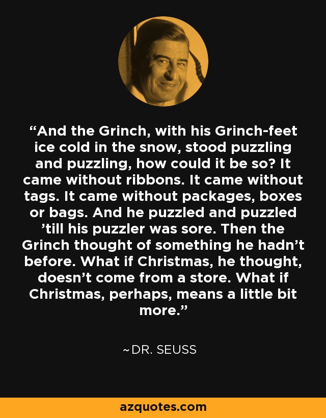 Y el Grinch, con sus pies de Grinch helados en la nieve, se quedó perplejo y desconcertado, ¿cómo podía ser así? Venía sin cintas. Llegó sin etiquetas. Venía sin paquetes, cajas o bolsas. Y él desconcertado y desconcertado hasta que su rompecabezas estaba dolorido. Entonces el Grinch pensó en algo que no había pensado antes. ¿Y si la Navidad, pensó, no viene de una tienda. ¿Qué pasa si la Navidad, tal vez, significa un poco más. - Dr. Seuss