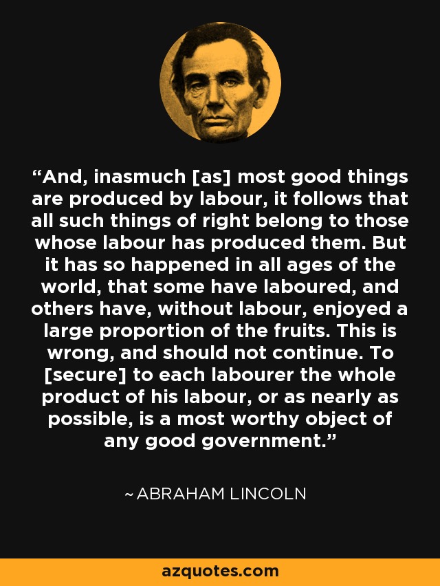 And, inasmuch [as] most good things are produced by labour, it follows that all such things of right belong to those whose labour has produced them. But it has so happened in all ages of the world, that some have laboured, and others have, without labour, enjoyed a large proportion of the fruits. This is wrong, and should not continue. To [secure] to each labourer the whole product of his labour, or as nearly as possible, is a most worthy object of any good government. - Abraham Lincoln