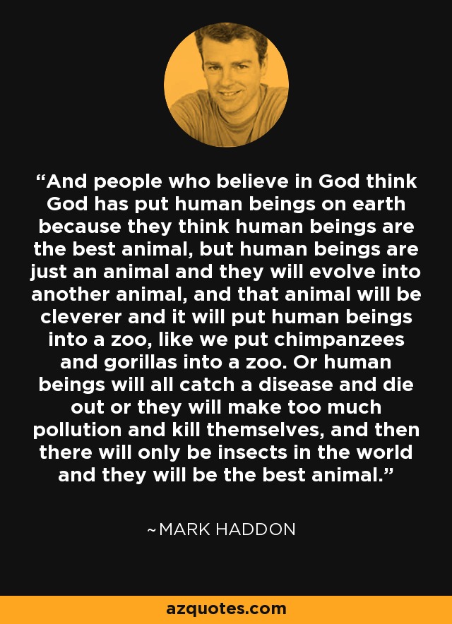 And people who believe in God think God has put human beings on earth because they think human beings are the best animal, but human beings are just an animal and they will evolve into another animal, and that animal will be cleverer and it will put human beings into a zoo, like we put chimpanzees and gorillas into a zoo. Or human beings will all catch a disease and die out or they will make too much pollution and kill themselves, and then there will only be insects in the world and they will be the best animal. - Mark Haddon