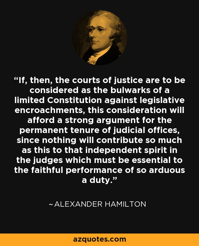 If, then, the courts of justice are to be considered as the bulwarks of a limited Constitution against legislative encroachments, this consideration will afford a strong argument for the permanent tenure of judicial offices, since nothing will contribute so much as this to that independent spirit in the judges which must be essential to the faithful performance of so arduous a duty. - Alexander Hamilton