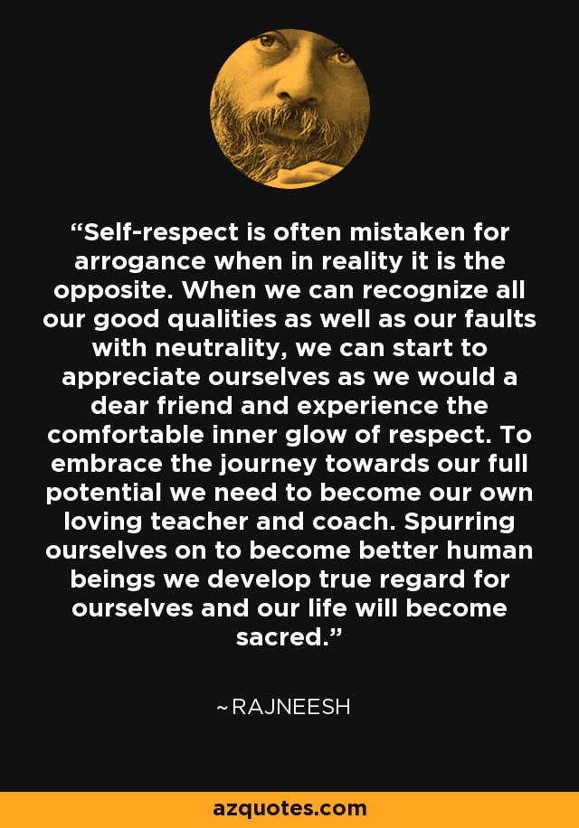 Self-respect is often mistaken for arrogance when in reality it is the opposite. When we can recognize all our good qualities as well as our faults with neutrality, we can start to appreciate ourselves as we would a dear friend and experience the comfortable inner glow of respect. To embrace the journey towards our full potential we need to become our own loving teacher and coach. Spurring ourselves on to become better human beings we develop true regard for ourselves and our life will become sacred. - Rajneesh
