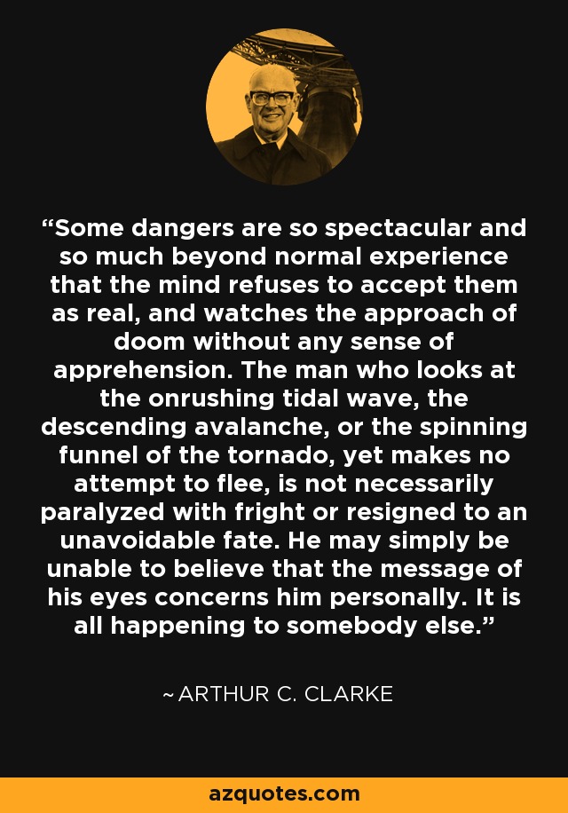 Some dangers are so spectacular and so much beyond normal experience that the mind refuses to accept them as real, and watches the approach of doom without any sense of apprehension. The man who looks at the onrushing tidal wave, the descending avalanche, or the spinning funnel of the tornado, yet makes no attempt to flee, is not necessarily paralyzed with fright or resigned to an unavoidable fate. He may simply be unable to believe that the message of his eyes concerns him personally. It is all happening to somebody else. - Arthur C. Clarke