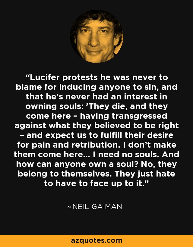 Lucifer protests he was never to blame for inducing anyone to sin, and that he’s never had an interest in owning souls: 'They die, and they come here – having transgressed against what they believed to be right – and expect us to fulfill their desire for pain and retribution. I don’t make them come here… I need no souls. And how can anyone own a soul? No, they belong to themselves. They just hate to have to face up to it. - Neil Gaiman